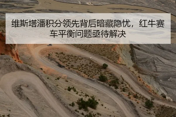 维斯塔潘积分领先背后暗藏隐忧，红牛赛车平衡问题亟待解决