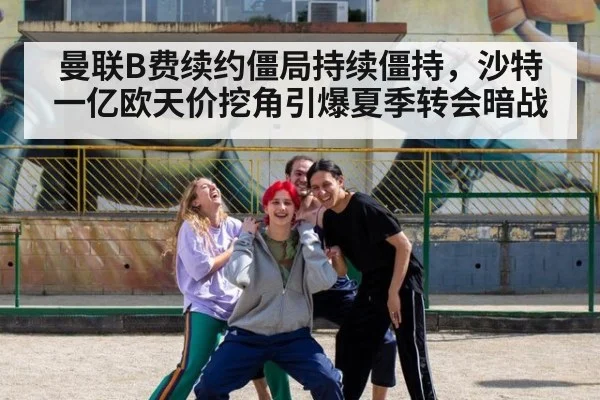 曼联B费续约僵局持续僵持，沙特一亿欧天价挖角引爆夏季转会暗战