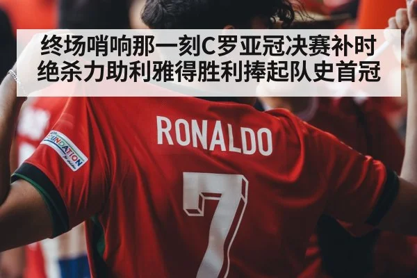 终场哨响那一刻C罗亚冠决赛补时绝杀力助利雅得胜利捧起队史首冠