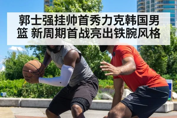 郭士强挂帅首秀力克韩国男篮 新周期首战亮出铁腕风格